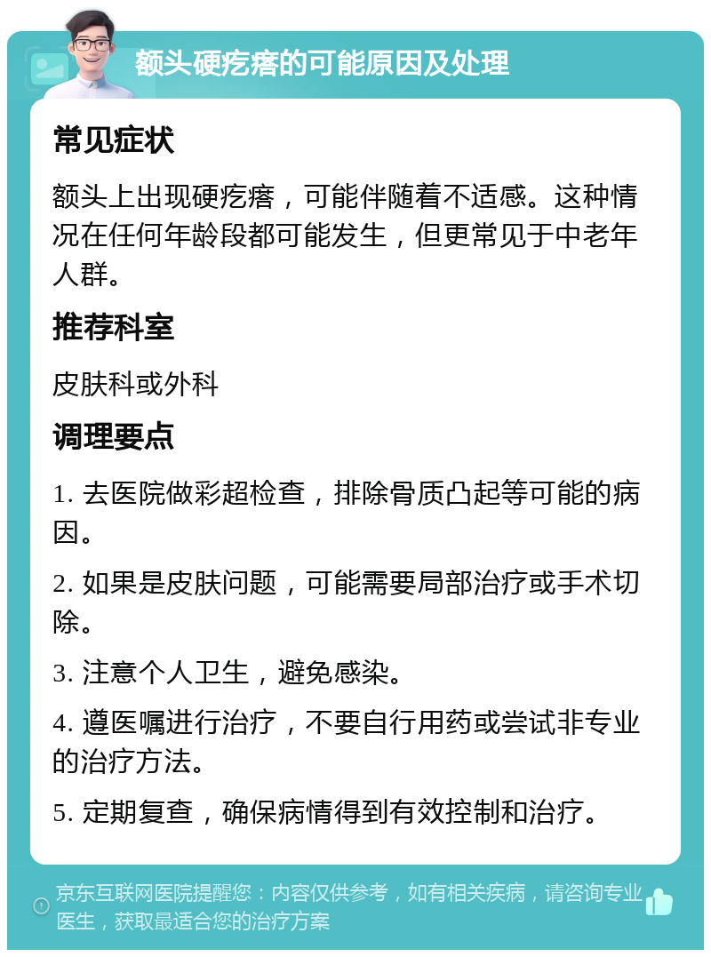 额头硬疙瘩的可能原因及处理 常见症状 额头上出现硬疙瘩，可能伴随着不适感。这种情况在任何年龄段都可能发生，但更常见于中老年人群。 推荐科室 皮肤科或外科 调理要点 1. 去医院做彩超检查，排除骨质凸起等可能的病因。 2. 如果是皮肤问题，可能需要局部治疗或手术切除。 3. 注意个人卫生，避免感染。 4. 遵医嘱进行治疗，不要自行用药或尝试非专业的治疗方法。 5. 定期复查，确保病情得到有效控制和治疗。