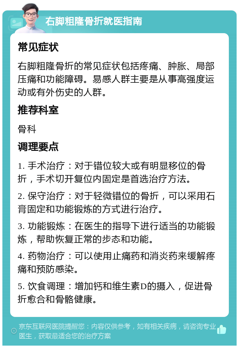 右脚粗隆骨折就医指南 常见症状 右脚粗隆骨折的常见症状包括疼痛、肿胀、局部压痛和功能障碍。易感人群主要是从事高强度运动或有外伤史的人群。 推荐科室 骨科 调理要点 1. 手术治疗：对于错位较大或有明显移位的骨折，手术切开复位内固定是首选治疗方法。 2. 保守治疗：对于轻微错位的骨折，可以采用石膏固定和功能锻炼的方式进行治疗。 3. 功能锻炼：在医生的指导下进行适当的功能锻炼，帮助恢复正常的步态和功能。 4. 药物治疗：可以使用止痛药和消炎药来缓解疼痛和预防感染。 5. 饮食调理：增加钙和维生素D的摄入，促进骨折愈合和骨骼健康。