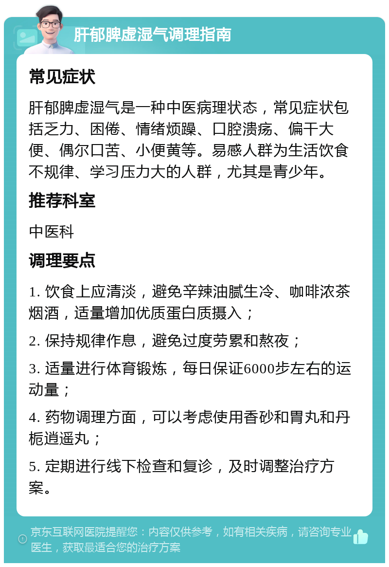 肝郁脾虚湿气调理指南 常见症状 肝郁脾虚湿气是一种中医病理状态，常见症状包括乏力、困倦、情绪烦躁、口腔溃疡、偏干大便、偶尔口苦、小便黄等。易感人群为生活饮食不规律、学习压力大的人群，尤其是青少年。 推荐科室 中医科 调理要点 1. 饮食上应清淡，避免辛辣油腻生冷、咖啡浓茶烟酒，适量增加优质蛋白质摄入； 2. 保持规律作息，避免过度劳累和熬夜； 3. 适量进行体育锻炼，每日保证6000步左右的运动量； 4. 药物调理方面，可以考虑使用香砂和胃丸和丹栀逍遥丸； 5. 定期进行线下检查和复诊，及时调整治疗方案。