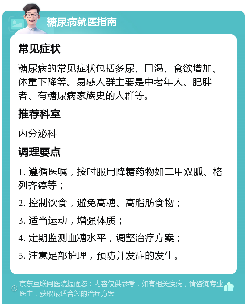 糖尿病就医指南 常见症状 糖尿病的常见症状包括多尿、口渴、食欲增加、体重下降等。易感人群主要是中老年人、肥胖者、有糖尿病家族史的人群等。 推荐科室 内分泌科 调理要点 1. 遵循医嘱，按时服用降糖药物如二甲双胍、格列齐德等； 2. 控制饮食，避免高糖、高脂肪食物； 3. 适当运动，增强体质； 4. 定期监测血糖水平，调整治疗方案； 5. 注意足部护理，预防并发症的发生。