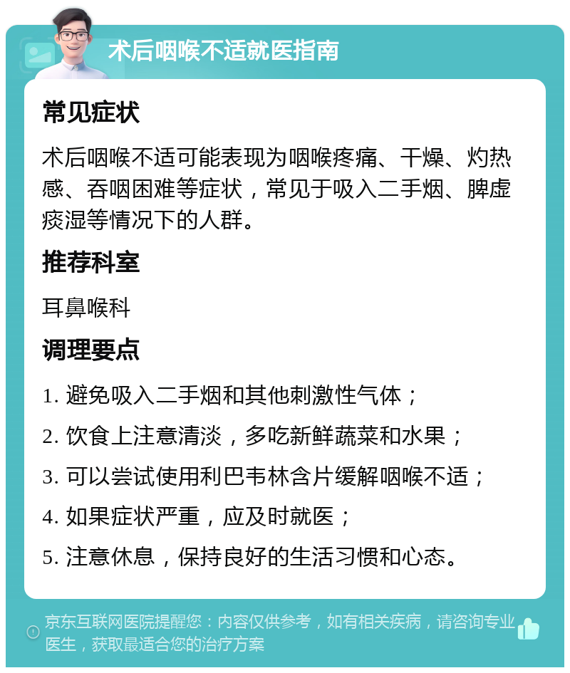 术后咽喉不适就医指南 常见症状 术后咽喉不适可能表现为咽喉疼痛、干燥、灼热感、吞咽困难等症状，常见于吸入二手烟、脾虚痰湿等情况下的人群。 推荐科室 耳鼻喉科 调理要点 1. 避免吸入二手烟和其他刺激性气体； 2. 饮食上注意清淡，多吃新鲜蔬菜和水果； 3. 可以尝试使用利巴韦林含片缓解咽喉不适； 4. 如果症状严重，应及时就医； 5. 注意休息，保持良好的生活习惯和心态。