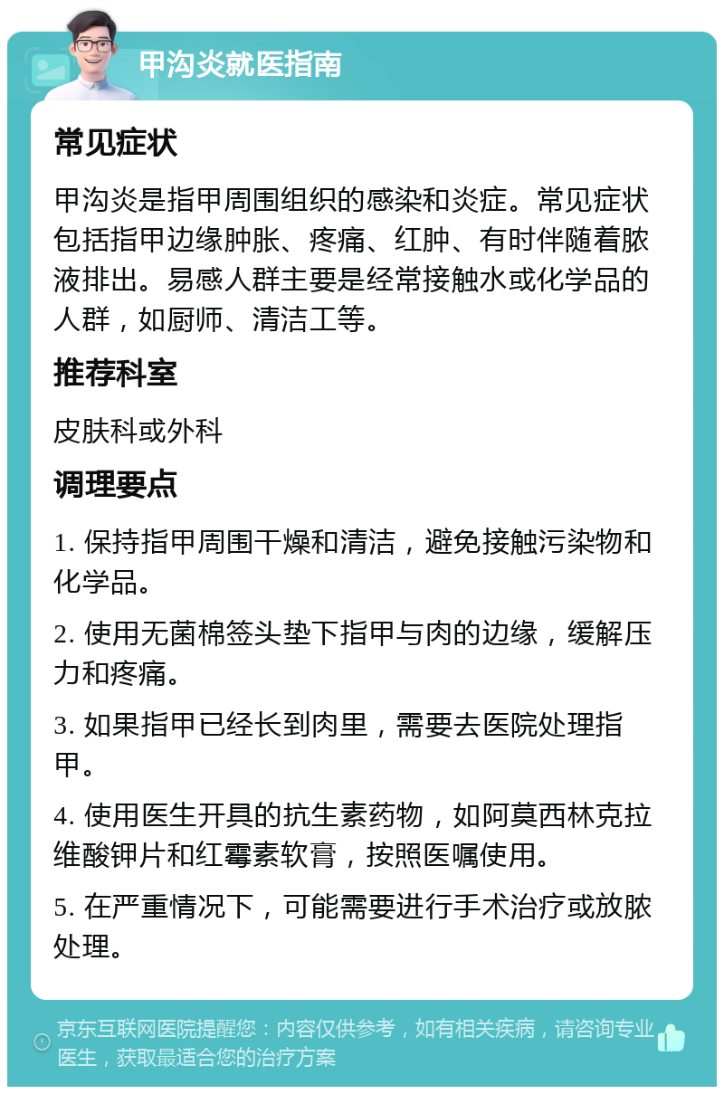 甲沟炎就医指南 常见症状 甲沟炎是指甲周围组织的感染和炎症。常见症状包括指甲边缘肿胀、疼痛、红肿、有时伴随着脓液排出。易感人群主要是经常接触水或化学品的人群，如厨师、清洁工等。 推荐科室 皮肤科或外科 调理要点 1. 保持指甲周围干燥和清洁，避免接触污染物和化学品。 2. 使用无菌棉签头垫下指甲与肉的边缘，缓解压力和疼痛。 3. 如果指甲已经长到肉里，需要去医院处理指甲。 4. 使用医生开具的抗生素药物，如阿莫西林克拉维酸钾片和红霉素软膏，按照医嘱使用。 5. 在严重情况下，可能需要进行手术治疗或放脓处理。