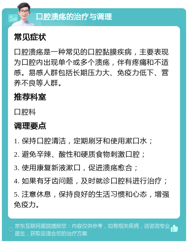 口腔溃疡的治疗与调理 常见症状 口腔溃疡是一种常见的口腔黏膜疾病，主要表现为口腔内出现单个或多个溃疡，伴有疼痛和不适感。易感人群包括长期压力大、免疫力低下、营养不良等人群。 推荐科室 口腔科 调理要点 1. 保持口腔清洁，定期刷牙和使用漱口水； 2. 避免辛辣、酸性和硬质食物刺激口腔； 3. 使用康复新液漱口，促进溃疡愈合； 4. 如果有牙齿问题，及时就诊口腔科进行治疗； 5. 注意休息，保持良好的生活习惯和心态，增强免疫力。