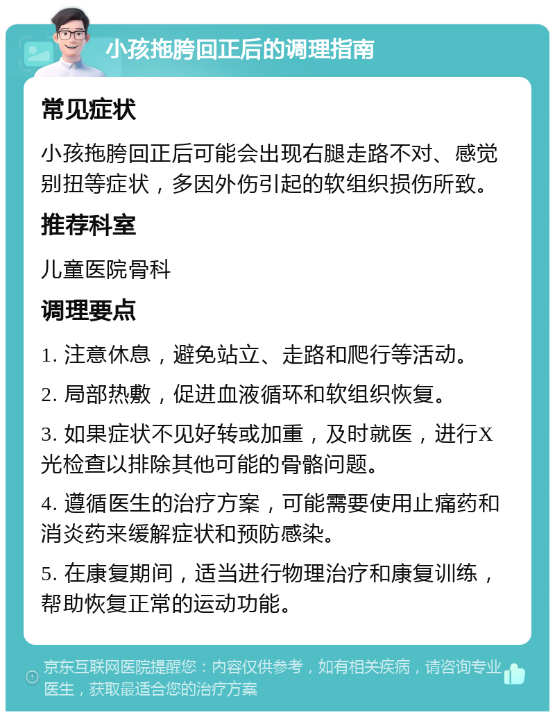 小孩拖胯回正后的调理指南 常见症状 小孩拖胯回正后可能会出现右腿走路不对、感觉别扭等症状，多因外伤引起的软组织损伤所致。 推荐科室 儿童医院骨科 调理要点 1. 注意休息，避免站立、走路和爬行等活动。 2. 局部热敷，促进血液循环和软组织恢复。 3. 如果症状不见好转或加重，及时就医，进行X光检查以排除其他可能的骨骼问题。 4. 遵循医生的治疗方案，可能需要使用止痛药和消炎药来缓解症状和预防感染。 5. 在康复期间，适当进行物理治疗和康复训练，帮助恢复正常的运动功能。