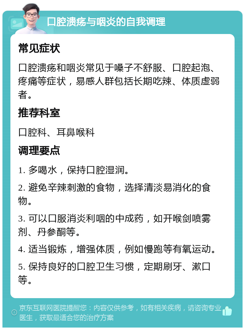 口腔溃疡与咽炎的自我调理 常见症状 口腔溃疡和咽炎常见于嗓子不舒服、口腔起泡、疼痛等症状，易感人群包括长期吃辣、体质虚弱者。 推荐科室 口腔科、耳鼻喉科 调理要点 1. 多喝水，保持口腔湿润。 2. 避免辛辣刺激的食物，选择清淡易消化的食物。 3. 可以口服消炎利咽的中成药，如开喉剑喷雾剂、丹参酮等。 4. 适当锻炼，增强体质，例如慢跑等有氧运动。 5. 保持良好的口腔卫生习惯，定期刷牙、漱口等。