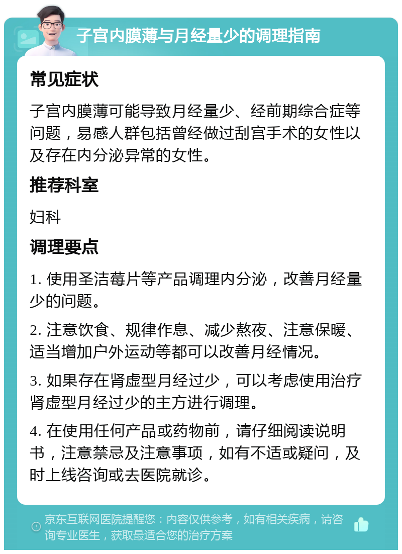 子宫内膜薄与月经量少的调理指南 常见症状 子宫内膜薄可能导致月经量少、经前期综合症等问题，易感人群包括曾经做过刮宫手术的女性以及存在内分泌异常的女性。 推荐科室 妇科 调理要点 1. 使用圣洁莓片等产品调理内分泌，改善月经量少的问题。 2. 注意饮食、规律作息、减少熬夜、注意保暖、适当增加户外运动等都可以改善月经情况。 3. 如果存在肾虚型月经过少，可以考虑使用治疗肾虚型月经过少的主方进行调理。 4. 在使用任何产品或药物前，请仔细阅读说明书，注意禁忌及注意事项，如有不适或疑问，及时上线咨询或去医院就诊。