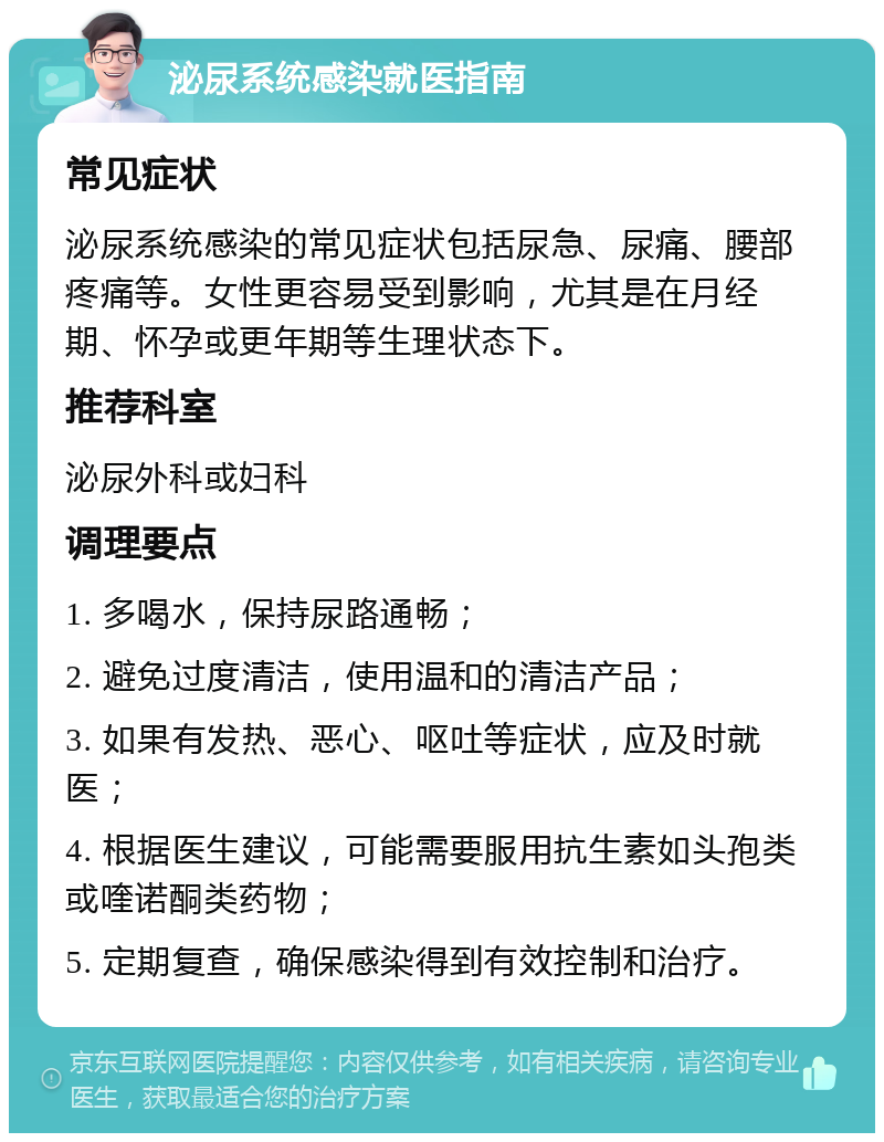 泌尿系统感染就医指南 常见症状 泌尿系统感染的常见症状包括尿急、尿痛、腰部疼痛等。女性更容易受到影响，尤其是在月经期、怀孕或更年期等生理状态下。 推荐科室 泌尿外科或妇科 调理要点 1. 多喝水，保持尿路通畅； 2. 避免过度清洁，使用温和的清洁产品； 3. 如果有发热、恶心、呕吐等症状，应及时就医； 4. 根据医生建议，可能需要服用抗生素如头孢类或喹诺酮类药物； 5. 定期复查，确保感染得到有效控制和治疗。