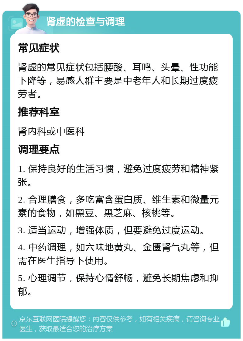 肾虚的检查与调理 常见症状 肾虚的常见症状包括腰酸、耳鸣、头晕、性功能下降等，易感人群主要是中老年人和长期过度疲劳者。 推荐科室 肾内科或中医科 调理要点 1. 保持良好的生活习惯，避免过度疲劳和精神紧张。 2. 合理膳食，多吃富含蛋白质、维生素和微量元素的食物，如黑豆、黑芝麻、核桃等。 3. 适当运动，增强体质，但要避免过度运动。 4. 中药调理，如六味地黄丸、金匮肾气丸等，但需在医生指导下使用。 5. 心理调节，保持心情舒畅，避免长期焦虑和抑郁。