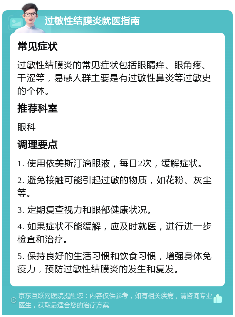 过敏性结膜炎就医指南 常见症状 过敏性结膜炎的常见症状包括眼睛痒、眼角疼、干涩等，易感人群主要是有过敏性鼻炎等过敏史的个体。 推荐科室 眼科 调理要点 1. 使用依美斯汀滴眼液，每日2次，缓解症状。 2. 避免接触可能引起过敏的物质，如花粉、灰尘等。 3. 定期复查视力和眼部健康状况。 4. 如果症状不能缓解，应及时就医，进行进一步检查和治疗。 5. 保持良好的生活习惯和饮食习惯，增强身体免疫力，预防过敏性结膜炎的发生和复发。