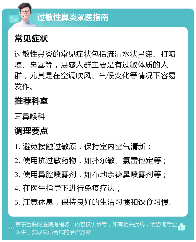 过敏性鼻炎就医指南 常见症状 过敏性鼻炎的常见症状包括流清水状鼻涕、打喷嚏、鼻塞等，易感人群主要是有过敏体质的人群，尤其是在空调吹风、气候变化等情况下容易发作。 推荐科室 耳鼻喉科 调理要点 1. 避免接触过敏原，保持室内空气清新； 2. 使用抗过敏药物，如扑尔敏、氯雷他定等； 3. 使用鼻腔喷雾剂，如布地奈德鼻喷雾剂等； 4. 在医生指导下进行免疫疗法； 5. 注意休息，保持良好的生活习惯和饮食习惯。