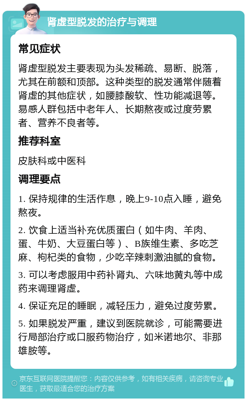 肾虚型脱发的治疗与调理 常见症状 肾虚型脱发主要表现为头发稀疏、易断、脱落，尤其在前额和顶部。这种类型的脱发通常伴随着肾虚的其他症状，如腰膝酸软、性功能减退等。易感人群包括中老年人、长期熬夜或过度劳累者、营养不良者等。 推荐科室 皮肤科或中医科 调理要点 1. 保持规律的生活作息，晚上9-10点入睡，避免熬夜。 2. 饮食上适当补充优质蛋白（如牛肉、羊肉、蛋、牛奶、大豆蛋白等）、B族维生素、多吃芝麻、枸杞类的食物，少吃辛辣刺激油腻的食物。 3. 可以考虑服用中药补肾丸、六味地黄丸等中成药来调理肾虚。 4. 保证充足的睡眠，减轻压力，避免过度劳累。 5. 如果脱发严重，建议到医院就诊，可能需要进行局部治疗或口服药物治疗，如米诺地尔、非那雄胺等。