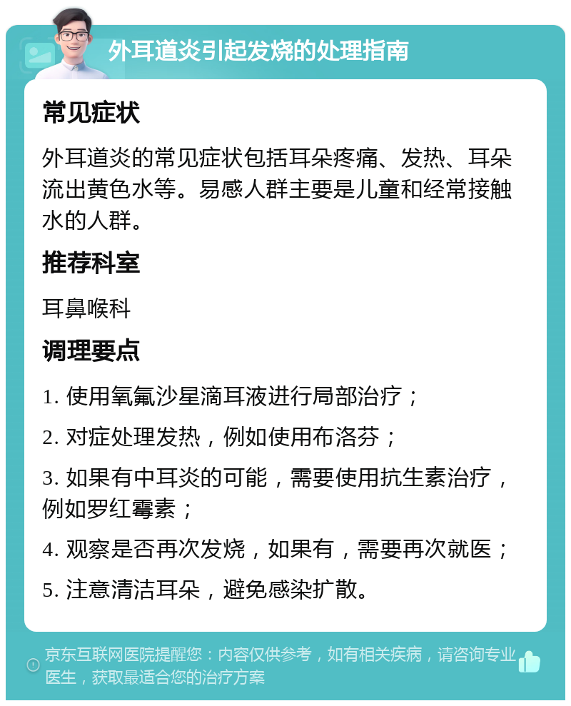 外耳道炎引起发烧的处理指南 常见症状 外耳道炎的常见症状包括耳朵疼痛、发热、耳朵流出黄色水等。易感人群主要是儿童和经常接触水的人群。 推荐科室 耳鼻喉科 调理要点 1. 使用氧氟沙星滴耳液进行局部治疗； 2. 对症处理发热，例如使用布洛芬； 3. 如果有中耳炎的可能，需要使用抗生素治疗，例如罗红霉素； 4. 观察是否再次发烧，如果有，需要再次就医； 5. 注意清洁耳朵，避免感染扩散。