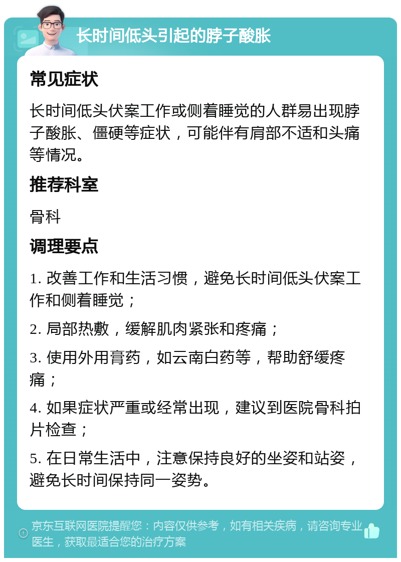 长时间低头引起的脖子酸胀 常见症状 长时间低头伏案工作或侧着睡觉的人群易出现脖子酸胀、僵硬等症状，可能伴有肩部不适和头痛等情况。 推荐科室 骨科 调理要点 1. 改善工作和生活习惯，避免长时间低头伏案工作和侧着睡觉； 2. 局部热敷，缓解肌肉紧张和疼痛； 3. 使用外用膏药，如云南白药等，帮助舒缓疼痛； 4. 如果症状严重或经常出现，建议到医院骨科拍片检查； 5. 在日常生活中，注意保持良好的坐姿和站姿，避免长时间保持同一姿势。