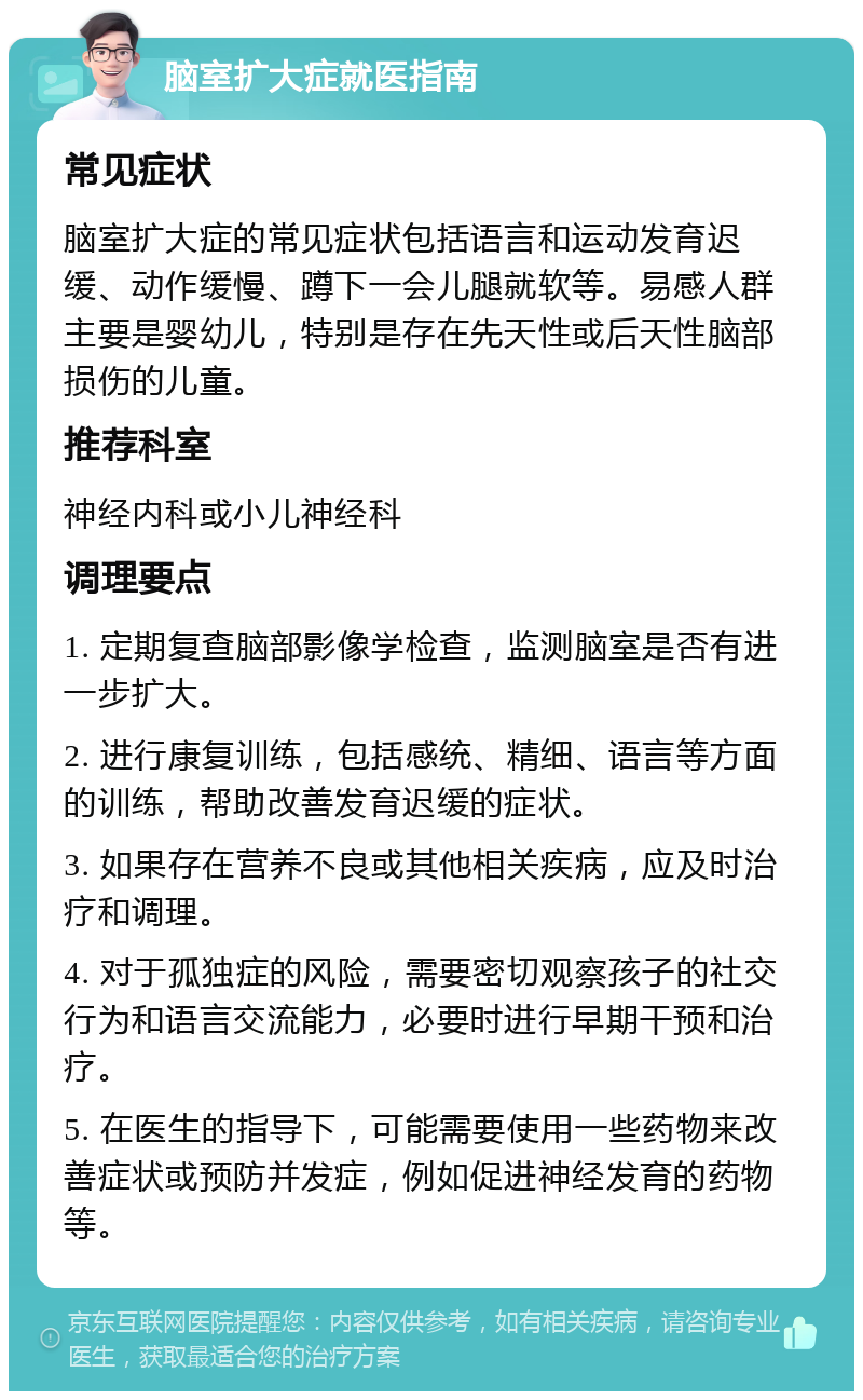 脑室扩大症就医指南 常见症状 脑室扩大症的常见症状包括语言和运动发育迟缓、动作缓慢、蹲下一会儿腿就软等。易感人群主要是婴幼儿，特别是存在先天性或后天性脑部损伤的儿童。 推荐科室 神经内科或小儿神经科 调理要点 1. 定期复查脑部影像学检查，监测脑室是否有进一步扩大。 2. 进行康复训练，包括感统、精细、语言等方面的训练，帮助改善发育迟缓的症状。 3. 如果存在营养不良或其他相关疾病，应及时治疗和调理。 4. 对于孤独症的风险，需要密切观察孩子的社交行为和语言交流能力，必要时进行早期干预和治疗。 5. 在医生的指导下，可能需要使用一些药物来改善症状或预防并发症，例如促进神经发育的药物等。