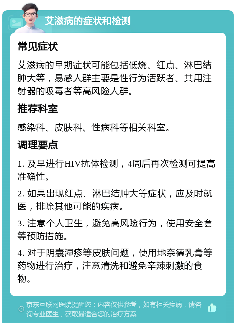 艾滋病的症状和检测 常见症状 艾滋病的早期症状可能包括低烧、红点、淋巴结肿大等，易感人群主要是性行为活跃者、共用注射器的吸毒者等高风险人群。 推荐科室 感染科、皮肤科、性病科等相关科室。 调理要点 1. 及早进行HIV抗体检测，4周后再次检测可提高准确性。 2. 如果出现红点、淋巴结肿大等症状，应及时就医，排除其他可能的疾病。 3. 注意个人卫生，避免高风险行为，使用安全套等预防措施。 4. 对于阴囊湿疹等皮肤问题，使用地奈德乳膏等药物进行治疗，注意清洗和避免辛辣刺激的食物。