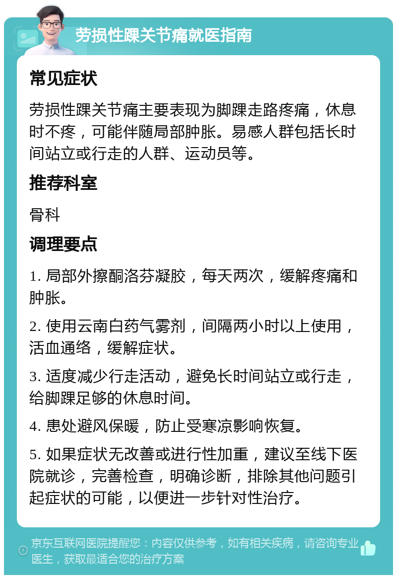 劳损性踝关节痛就医指南 常见症状 劳损性踝关节痛主要表现为脚踝走路疼痛，休息时不疼，可能伴随局部肿胀。易感人群包括长时间站立或行走的人群、运动员等。 推荐科室 骨科 调理要点 1. 局部外擦酮洛芬凝胶，每天两次，缓解疼痛和肿胀。 2. 使用云南白药气雾剂，间隔两小时以上使用，活血通络，缓解症状。 3. 适度减少行走活动，避免长时间站立或行走，给脚踝足够的休息时间。 4. 患处避风保暖，防止受寒凉影响恢复。 5. 如果症状无改善或进行性加重，建议至线下医院就诊，完善检查，明确诊断，排除其他问题引起症状的可能，以便进一步针对性治疗。