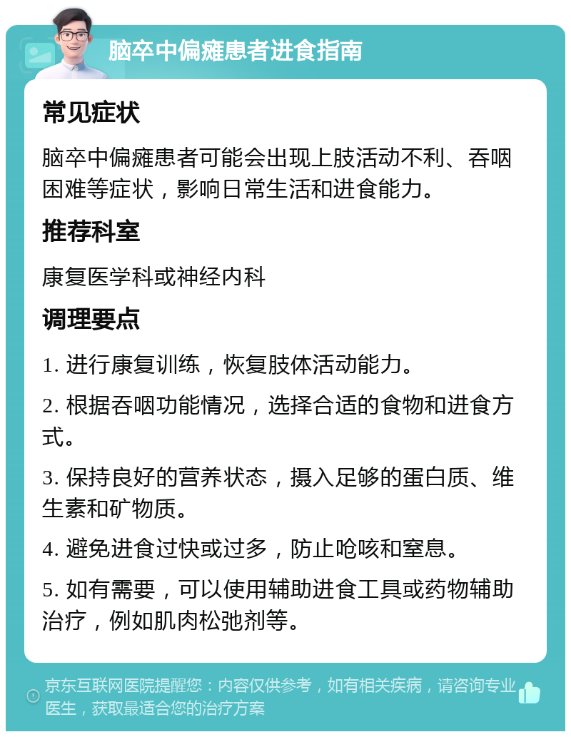 脑卒中偏瘫患者进食指南 常见症状 脑卒中偏瘫患者可能会出现上肢活动不利、吞咽困难等症状，影响日常生活和进食能力。 推荐科室 康复医学科或神经内科 调理要点 1. 进行康复训练，恢复肢体活动能力。 2. 根据吞咽功能情况，选择合适的食物和进食方式。 3. 保持良好的营养状态，摄入足够的蛋白质、维生素和矿物质。 4. 避免进食过快或过多，防止呛咳和窒息。 5. 如有需要，可以使用辅助进食工具或药物辅助治疗，例如肌肉松弛剂等。