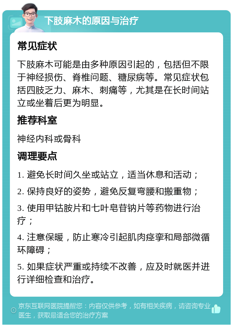 下肢麻木的原因与治疗 常见症状 下肢麻木可能是由多种原因引起的，包括但不限于神经损伤、脊椎问题、糖尿病等。常见症状包括四肢乏力、麻木、刺痛等，尤其是在长时间站立或坐着后更为明显。 推荐科室 神经内科或骨科 调理要点 1. 避免长时间久坐或站立，适当休息和活动； 2. 保持良好的姿势，避免反复弯腰和搬重物； 3. 使用甲钴胺片和七叶皂苷钠片等药物进行治疗； 4. 注意保暖，防止寒冷引起肌肉痉挛和局部微循环障碍； 5. 如果症状严重或持续不改善，应及时就医并进行详细检查和治疗。