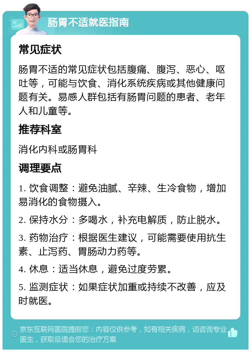 肠胃不适就医指南 常见症状 肠胃不适的常见症状包括腹痛、腹泻、恶心、呕吐等，可能与饮食、消化系统疾病或其他健康问题有关。易感人群包括有肠胃问题的患者、老年人和儿童等。 推荐科室 消化内科或肠胃科 调理要点 1. 饮食调整：避免油腻、辛辣、生冷食物，增加易消化的食物摄入。 2. 保持水分：多喝水，补充电解质，防止脱水。 3. 药物治疗：根据医生建议，可能需要使用抗生素、止泻药、胃肠动力药等。 4. 休息：适当休息，避免过度劳累。 5. 监测症状：如果症状加重或持续不改善，应及时就医。