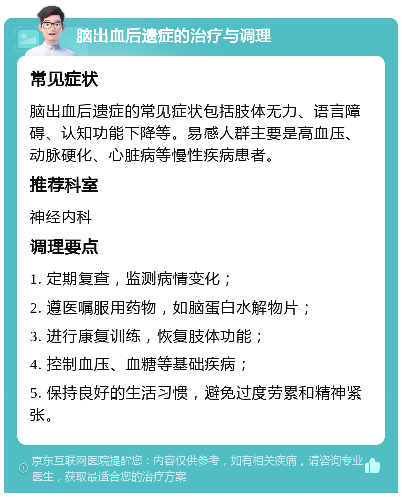 脑出血后遗症的治疗与调理 常见症状 脑出血后遗症的常见症状包括肢体无力、语言障碍、认知功能下降等。易感人群主要是高血压、动脉硬化、心脏病等慢性疾病患者。 推荐科室 神经内科 调理要点 1. 定期复查，监测病情变化； 2. 遵医嘱服用药物，如脑蛋白水解物片； 3. 进行康复训练，恢复肢体功能； 4. 控制血压、血糖等基础疾病； 5. 保持良好的生活习惯，避免过度劳累和精神紧张。