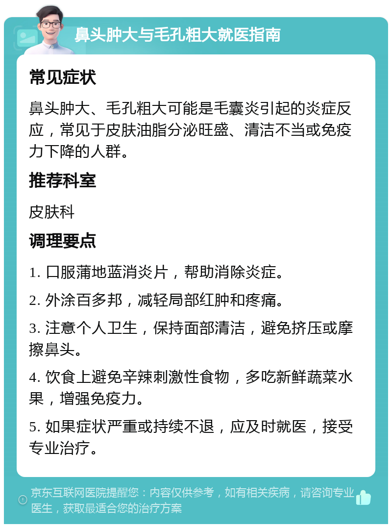 鼻头肿大与毛孔粗大就医指南 常见症状 鼻头肿大、毛孔粗大可能是毛囊炎引起的炎症反应，常见于皮肤油脂分泌旺盛、清洁不当或免疫力下降的人群。 推荐科室 皮肤科 调理要点 1. 口服蒲地蓝消炎片，帮助消除炎症。 2. 外涂百多邦，减轻局部红肿和疼痛。 3. 注意个人卫生，保持面部清洁，避免挤压或摩擦鼻头。 4. 饮食上避免辛辣刺激性食物，多吃新鲜蔬菜水果，增强免疫力。 5. 如果症状严重或持续不退，应及时就医，接受专业治疗。