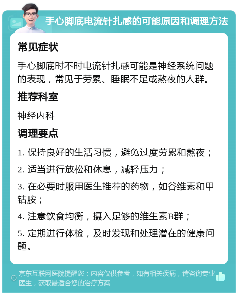 手心脚底电流针扎感的可能原因和调理方法 常见症状 手心脚底时不时电流针扎感可能是神经系统问题的表现，常见于劳累、睡眠不足或熬夜的人群。 推荐科室 神经内科 调理要点 1. 保持良好的生活习惯，避免过度劳累和熬夜； 2. 适当进行放松和休息，减轻压力； 3. 在必要时服用医生推荐的药物，如谷维素和甲钴胺； 4. 注意饮食均衡，摄入足够的维生素B群； 5. 定期进行体检，及时发现和处理潜在的健康问题。