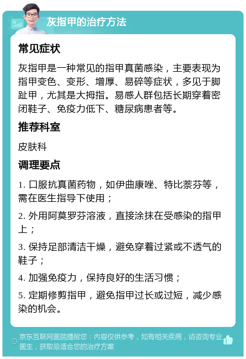 灰指甲的治疗方法 常见症状 灰指甲是一种常见的指甲真菌感染，主要表现为指甲变色、变形、增厚、易碎等症状，多见于脚趾甲，尤其是大拇指。易感人群包括长期穿着密闭鞋子、免疫力低下、糖尿病患者等。 推荐科室 皮肤科 调理要点 1. 口服抗真菌药物，如伊曲康唑、特比萘芬等，需在医生指导下使用； 2. 外用阿莫罗芬溶液，直接涂抹在受感染的指甲上； 3. 保持足部清洁干燥，避免穿着过紧或不透气的鞋子； 4. 加强免疫力，保持良好的生活习惯； 5. 定期修剪指甲，避免指甲过长或过短，减少感染的机会。