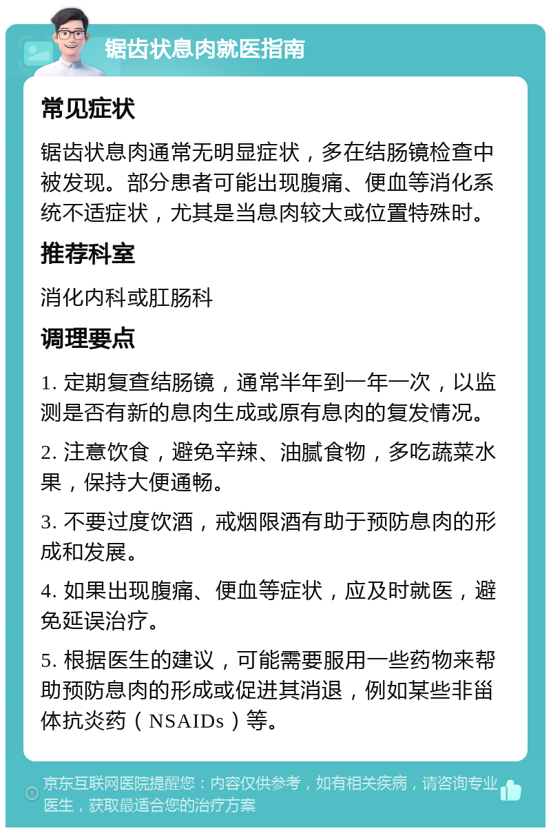 锯齿状息肉就医指南 常见症状 锯齿状息肉通常无明显症状，多在结肠镜检查中被发现。部分患者可能出现腹痛、便血等消化系统不适症状，尤其是当息肉较大或位置特殊时。 推荐科室 消化内科或肛肠科 调理要点 1. 定期复查结肠镜，通常半年到一年一次，以监测是否有新的息肉生成或原有息肉的复发情况。 2. 注意饮食，避免辛辣、油腻食物，多吃蔬菜水果，保持大便通畅。 3. 不要过度饮酒，戒烟限酒有助于预防息肉的形成和发展。 4. 如果出现腹痛、便血等症状，应及时就医，避免延误治疗。 5. 根据医生的建议，可能需要服用一些药物来帮助预防息肉的形成或促进其消退，例如某些非甾体抗炎药（NSAIDs）等。