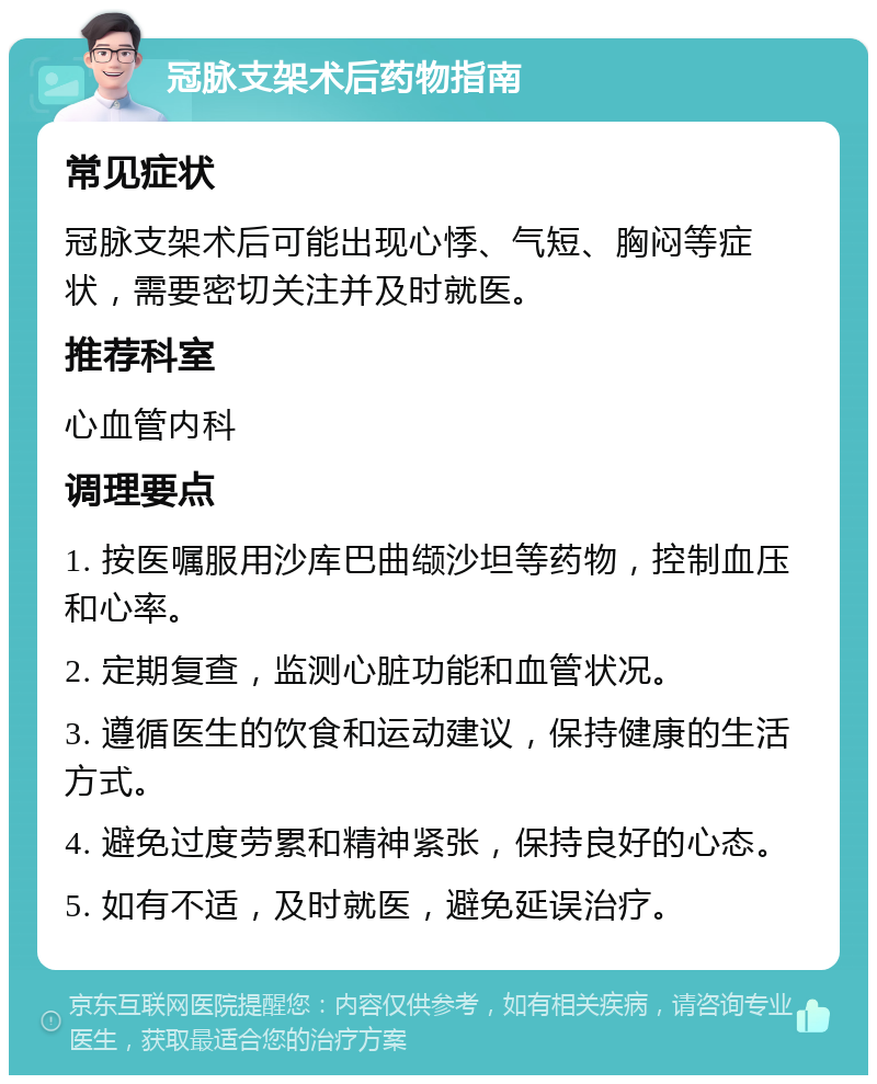 冠脉支架术后药物指南 常见症状 冠脉支架术后可能出现心悸、气短、胸闷等症状，需要密切关注并及时就医。 推荐科室 心血管内科 调理要点 1. 按医嘱服用沙库巴曲缬沙坦等药物，控制血压和心率。 2. 定期复查，监测心脏功能和血管状况。 3. 遵循医生的饮食和运动建议，保持健康的生活方式。 4. 避免过度劳累和精神紧张，保持良好的心态。 5. 如有不适，及时就医，避免延误治疗。