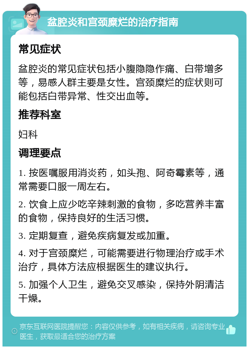 盆腔炎和宫颈糜烂的治疗指南 常见症状 盆腔炎的常见症状包括小腹隐隐作痛、白带增多等，易感人群主要是女性。宫颈糜烂的症状则可能包括白带异常、性交出血等。 推荐科室 妇科 调理要点 1. 按医嘱服用消炎药，如头孢、阿奇霉素等，通常需要口服一周左右。 2. 饮食上应少吃辛辣刺激的食物，多吃营养丰富的食物，保持良好的生活习惯。 3. 定期复查，避免疾病复发或加重。 4. 对于宫颈糜烂，可能需要进行物理治疗或手术治疗，具体方法应根据医生的建议执行。 5. 加强个人卫生，避免交叉感染，保持外阴清洁干燥。