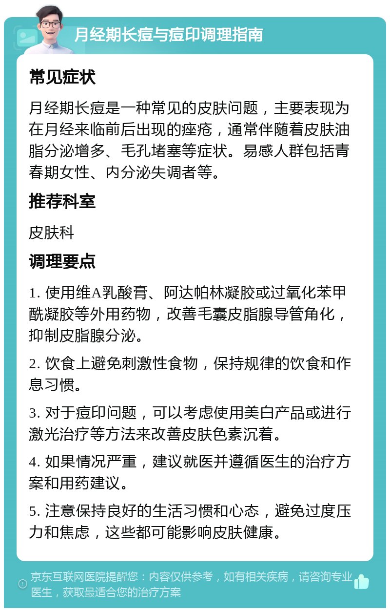 月经期长痘与痘印调理指南 常见症状 月经期长痘是一种常见的皮肤问题，主要表现为在月经来临前后出现的痤疮，通常伴随着皮肤油脂分泌增多、毛孔堵塞等症状。易感人群包括青春期女性、内分泌失调者等。 推荐科室 皮肤科 调理要点 1. 使用维A乳酸膏、阿达帕林凝胶或过氧化苯甲酰凝胶等外用药物，改善毛囊皮脂腺导管角化，抑制皮脂腺分泌。 2. 饮食上避免刺激性食物，保持规律的饮食和作息习惯。 3. 对于痘印问题，可以考虑使用美白产品或进行激光治疗等方法来改善皮肤色素沉着。 4. 如果情况严重，建议就医并遵循医生的治疗方案和用药建议。 5. 注意保持良好的生活习惯和心态，避免过度压力和焦虑，这些都可能影响皮肤健康。