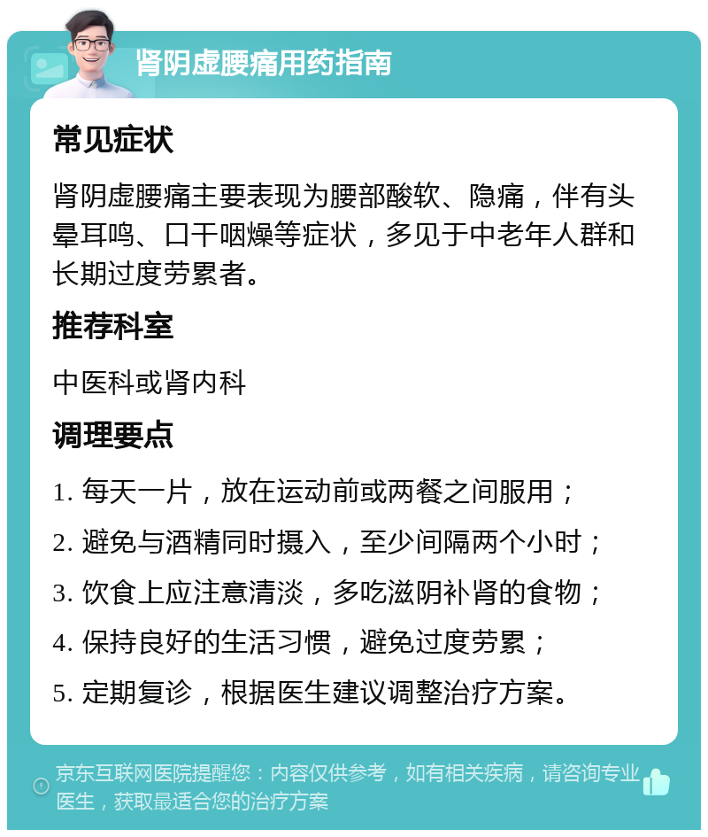 肾阴虚腰痛用药指南 常见症状 肾阴虚腰痛主要表现为腰部酸软、隐痛，伴有头晕耳鸣、口干咽燥等症状，多见于中老年人群和长期过度劳累者。 推荐科室 中医科或肾内科 调理要点 1. 每天一片，放在运动前或两餐之间服用； 2. 避免与酒精同时摄入，至少间隔两个小时； 3. 饮食上应注意清淡，多吃滋阴补肾的食物； 4. 保持良好的生活习惯，避免过度劳累； 5. 定期复诊，根据医生建议调整治疗方案。