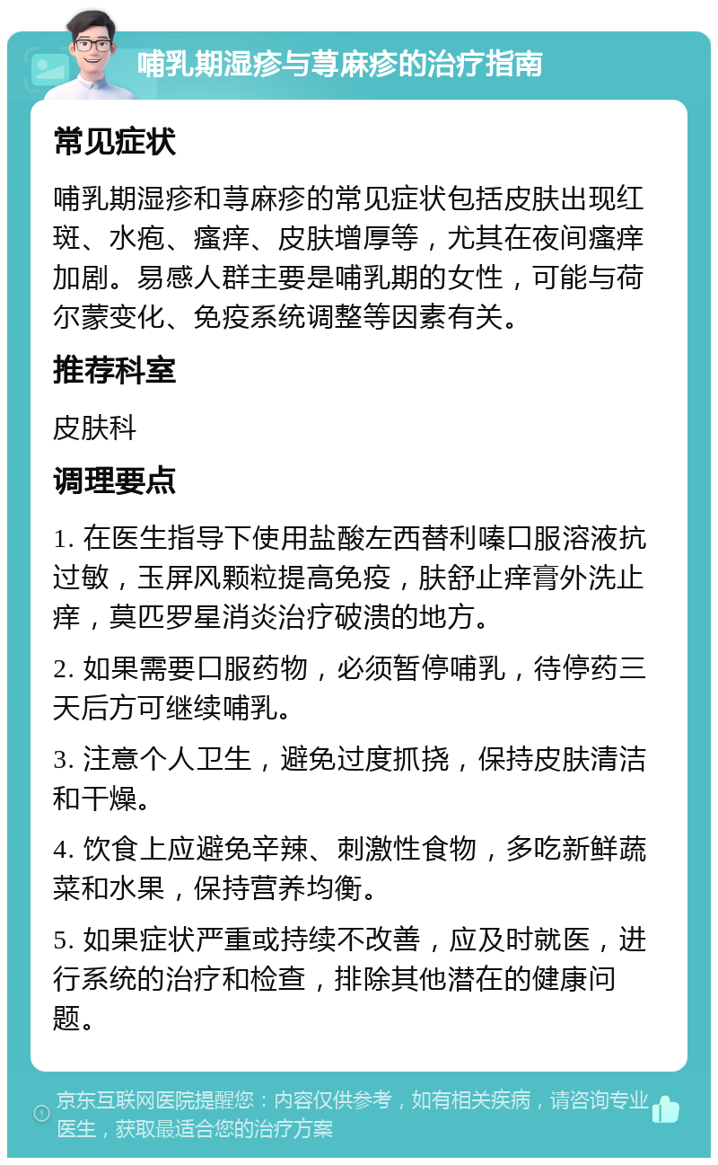 哺乳期湿疹与荨麻疹的治疗指南 常见症状 哺乳期湿疹和荨麻疹的常见症状包括皮肤出现红斑、水疱、瘙痒、皮肤增厚等，尤其在夜间瘙痒加剧。易感人群主要是哺乳期的女性，可能与荷尔蒙变化、免疫系统调整等因素有关。 推荐科室 皮肤科 调理要点 1. 在医生指导下使用盐酸左西替利嗪口服溶液抗过敏，玉屏风颗粒提高免疫，肤舒止痒膏外洗止痒，莫匹罗星消炎治疗破溃的地方。 2. 如果需要口服药物，必须暂停哺乳，待停药三天后方可继续哺乳。 3. 注意个人卫生，避免过度抓挠，保持皮肤清洁和干燥。 4. 饮食上应避免辛辣、刺激性食物，多吃新鲜蔬菜和水果，保持营养均衡。 5. 如果症状严重或持续不改善，应及时就医，进行系统的治疗和检查，排除其他潜在的健康问题。