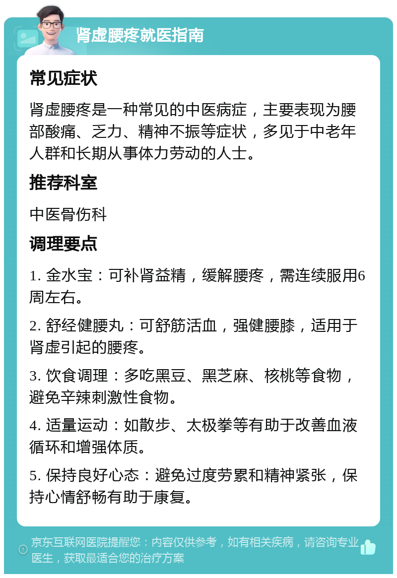 肾虚腰疼就医指南 常见症状 肾虚腰疼是一种常见的中医病症，主要表现为腰部酸痛、乏力、精神不振等症状，多见于中老年人群和长期从事体力劳动的人士。 推荐科室 中医骨伤科 调理要点 1. 金水宝：可补肾益精，缓解腰疼，需连续服用6周左右。 2. 舒经健腰丸：可舒筋活血，强健腰膝，适用于肾虚引起的腰疼。 3. 饮食调理：多吃黑豆、黑芝麻、核桃等食物，避免辛辣刺激性食物。 4. 适量运动：如散步、太极拳等有助于改善血液循环和增强体质。 5. 保持良好心态：避免过度劳累和精神紧张，保持心情舒畅有助于康复。