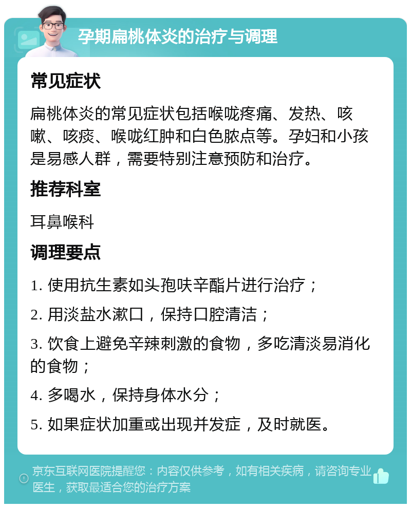 孕期扁桃体炎的治疗与调理 常见症状 扁桃体炎的常见症状包括喉咙疼痛、发热、咳嗽、咳痰、喉咙红肿和白色脓点等。孕妇和小孩是易感人群，需要特别注意预防和治疗。 推荐科室 耳鼻喉科 调理要点 1. 使用抗生素如头孢呋辛酯片进行治疗； 2. 用淡盐水漱口，保持口腔清洁； 3. 饮食上避免辛辣刺激的食物，多吃清淡易消化的食物； 4. 多喝水，保持身体水分； 5. 如果症状加重或出现并发症，及时就医。