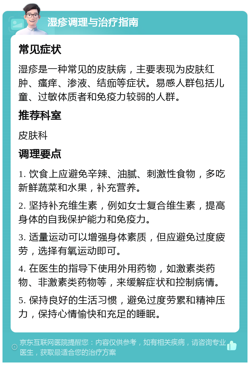 湿疹调理与治疗指南 常见症状 湿疹是一种常见的皮肤病，主要表现为皮肤红肿、瘙痒、渗液、结痂等症状。易感人群包括儿童、过敏体质者和免疫力较弱的人群。 推荐科室 皮肤科 调理要点 1. 饮食上应避免辛辣、油腻、刺激性食物，多吃新鲜蔬菜和水果，补充营养。 2. 坚持补充维生素，例如女士复合维生素，提高身体的自我保护能力和免疫力。 3. 适量运动可以增强身体素质，但应避免过度疲劳，选择有氧运动即可。 4. 在医生的指导下使用外用药物，如激素类药物、非激素类药物等，来缓解症状和控制病情。 5. 保持良好的生活习惯，避免过度劳累和精神压力，保持心情愉快和充足的睡眠。