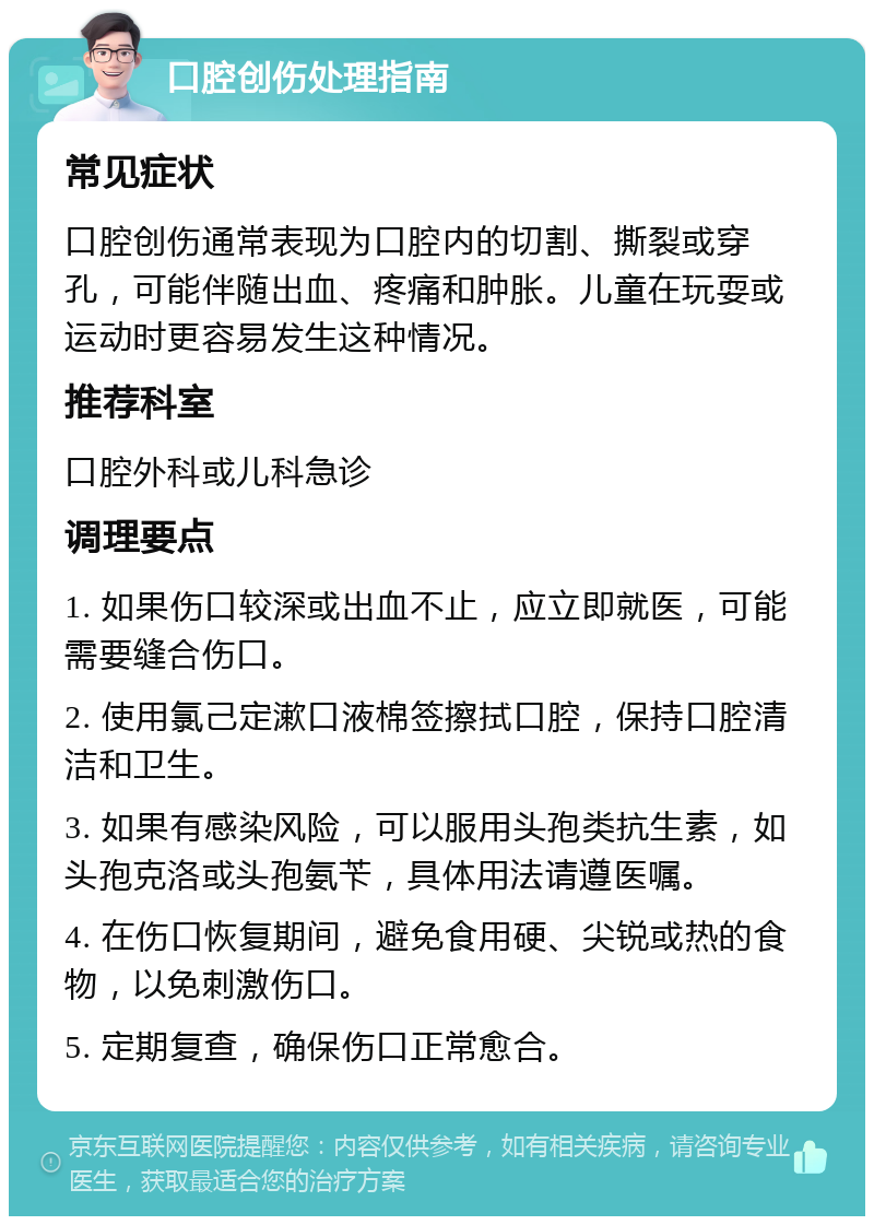 口腔创伤处理指南 常见症状 口腔创伤通常表现为口腔内的切割、撕裂或穿孔，可能伴随出血、疼痛和肿胀。儿童在玩耍或运动时更容易发生这种情况。 推荐科室 口腔外科或儿科急诊 调理要点 1. 如果伤口较深或出血不止，应立即就医，可能需要缝合伤口。 2. 使用氯己定漱口液棉签擦拭口腔，保持口腔清洁和卫生。 3. 如果有感染风险，可以服用头孢类抗生素，如头孢克洛或头孢氨苄，具体用法请遵医嘱。 4. 在伤口恢复期间，避免食用硬、尖锐或热的食物，以免刺激伤口。 5. 定期复查，确保伤口正常愈合。