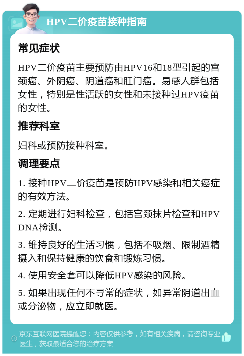 HPV二价疫苗接种指南 常见症状 HPV二价疫苗主要预防由HPV16和18型引起的宫颈癌、外阴癌、阴道癌和肛门癌。易感人群包括女性，特别是性活跃的女性和未接种过HPV疫苗的女性。 推荐科室 妇科或预防接种科室。 调理要点 1. 接种HPV二价疫苗是预防HPV感染和相关癌症的有效方法。 2. 定期进行妇科检查，包括宫颈抹片检查和HPV DNA检测。 3. 维持良好的生活习惯，包括不吸烟、限制酒精摄入和保持健康的饮食和锻炼习惯。 4. 使用安全套可以降低HPV感染的风险。 5. 如果出现任何不寻常的症状，如异常阴道出血或分泌物，应立即就医。