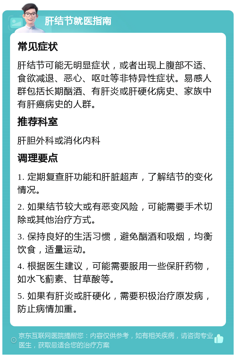 肝结节就医指南 常见症状 肝结节可能无明显症状，或者出现上腹部不适、食欲减退、恶心、呕吐等非特异性症状。易感人群包括长期酗酒、有肝炎或肝硬化病史、家族中有肝癌病史的人群。 推荐科室 肝胆外科或消化内科 调理要点 1. 定期复查肝功能和肝脏超声，了解结节的变化情况。 2. 如果结节较大或有恶变风险，可能需要手术切除或其他治疗方式。 3. 保持良好的生活习惯，避免酗酒和吸烟，均衡饮食，适量运动。 4. 根据医生建议，可能需要服用一些保肝药物，如水飞蓟素、甘草酸等。 5. 如果有肝炎或肝硬化，需要积极治疗原发病，防止病情加重。