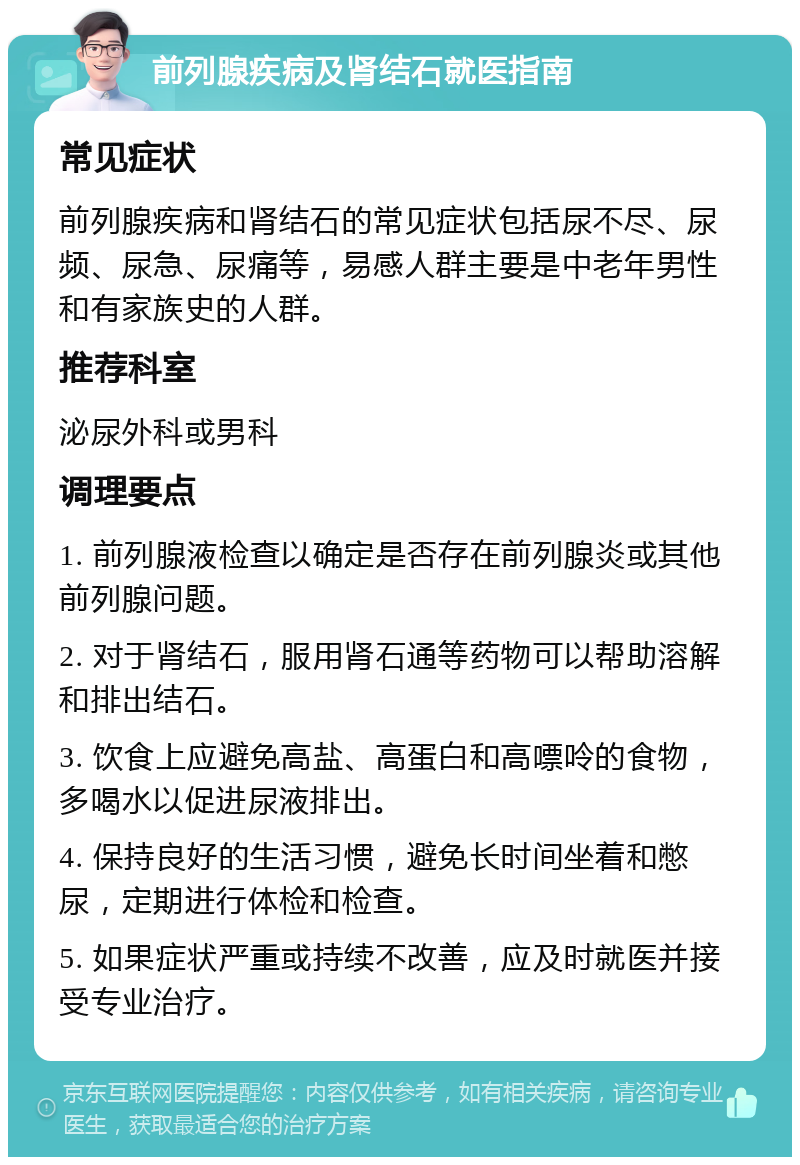 前列腺疾病及肾结石就医指南 常见症状 前列腺疾病和肾结石的常见症状包括尿不尽、尿频、尿急、尿痛等，易感人群主要是中老年男性和有家族史的人群。 推荐科室 泌尿外科或男科 调理要点 1. 前列腺液检查以确定是否存在前列腺炎或其他前列腺问题。 2. 对于肾结石，服用肾石通等药物可以帮助溶解和排出结石。 3. 饮食上应避免高盐、高蛋白和高嘌呤的食物，多喝水以促进尿液排出。 4. 保持良好的生活习惯，避免长时间坐着和憋尿，定期进行体检和检查。 5. 如果症状严重或持续不改善，应及时就医并接受专业治疗。