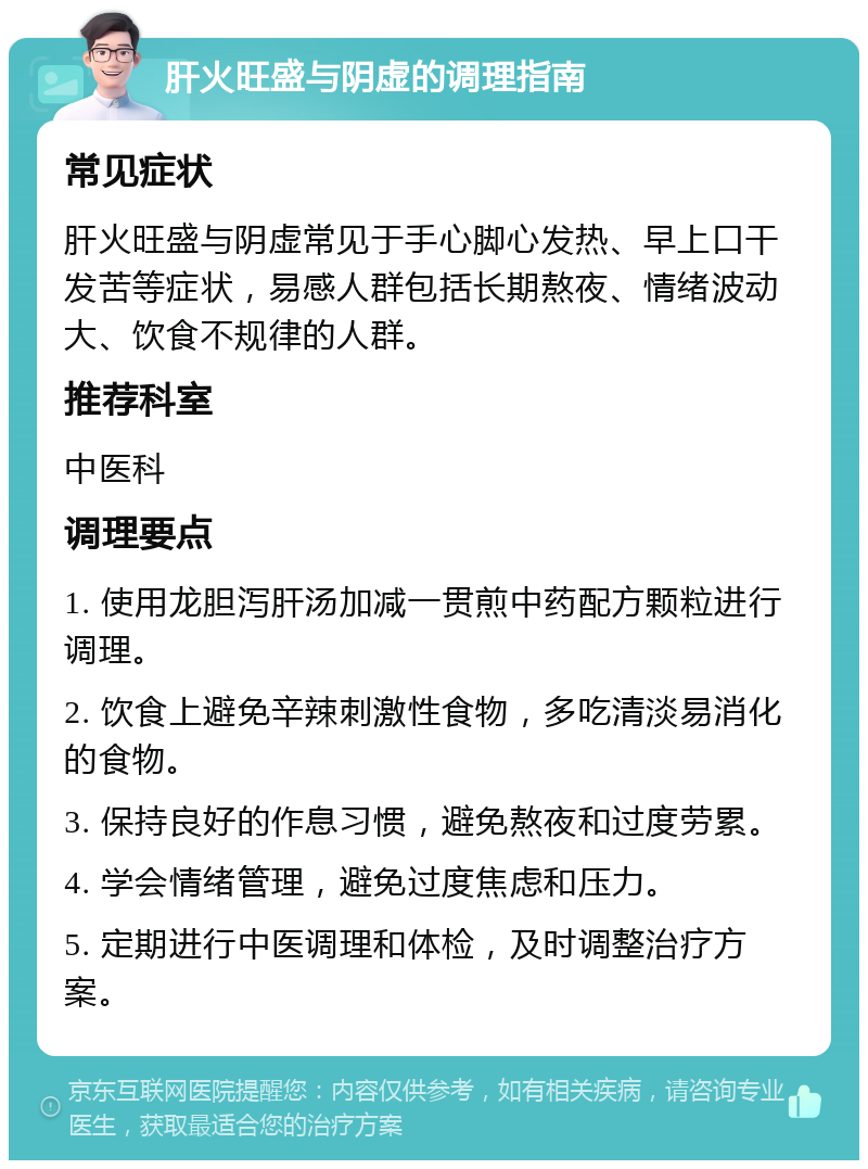 肝火旺盛与阴虚的调理指南 常见症状 肝火旺盛与阴虚常见于手心脚心发热、早上口干发苦等症状，易感人群包括长期熬夜、情绪波动大、饮食不规律的人群。 推荐科室 中医科 调理要点 1. 使用龙胆泻肝汤加减一贯煎中药配方颗粒进行调理。 2. 饮食上避免辛辣刺激性食物，多吃清淡易消化的食物。 3. 保持良好的作息习惯，避免熬夜和过度劳累。 4. 学会情绪管理，避免过度焦虑和压力。 5. 定期进行中医调理和体检，及时调整治疗方案。