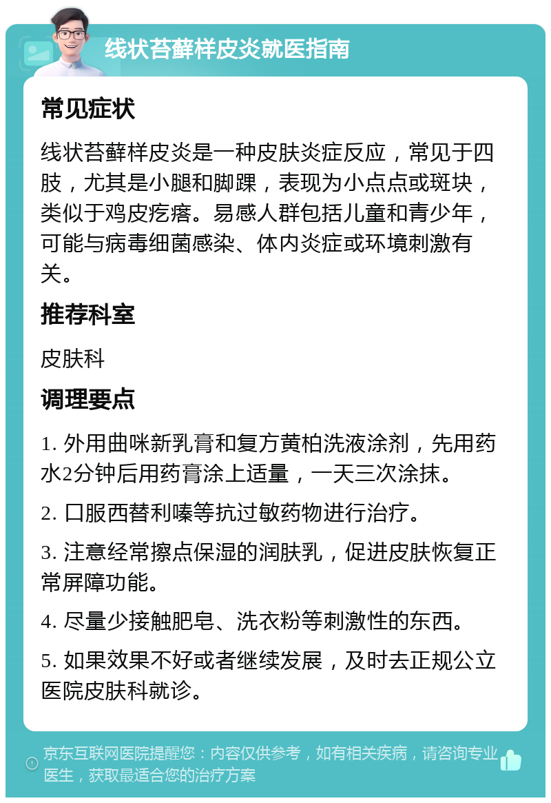 线状苔藓样皮炎就医指南 常见症状 线状苔藓样皮炎是一种皮肤炎症反应，常见于四肢，尤其是小腿和脚踝，表现为小点点或斑块，类似于鸡皮疙瘩。易感人群包括儿童和青少年，可能与病毒细菌感染、体内炎症或环境刺激有关。 推荐科室 皮肤科 调理要点 1. 外用曲咪新乳膏和复方黄柏洗液涂剂，先用药水2分钟后用药膏涂上适量，一天三次涂抹。 2. 口服西替利嗪等抗过敏药物进行治疗。 3. 注意经常擦点保湿的润肤乳，促进皮肤恢复正常屏障功能。 4. 尽量少接触肥皂、洗衣粉等刺激性的东西。 5. 如果效果不好或者继续发展，及时去正规公立医院皮肤科就诊。