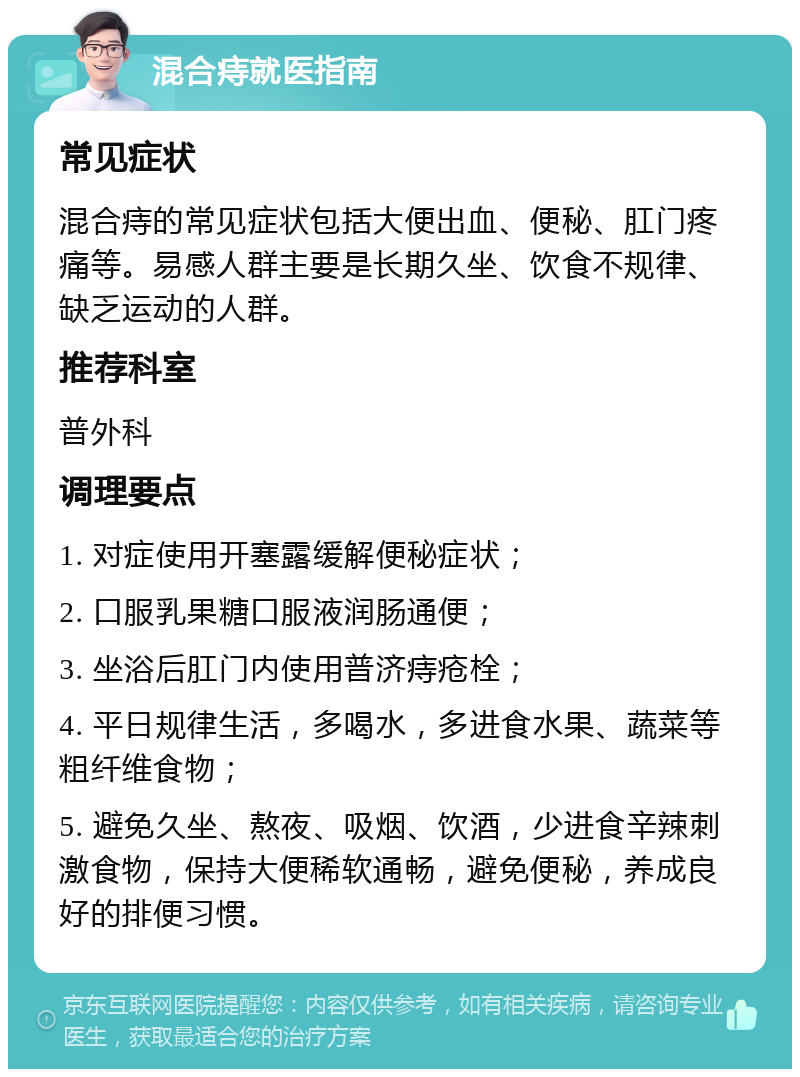 混合痔就医指南 常见症状 混合痔的常见症状包括大便出血、便秘、肛门疼痛等。易感人群主要是长期久坐、饮食不规律、缺乏运动的人群。 推荐科室 普外科 调理要点 1. 对症使用开塞露缓解便秘症状； 2. 口服乳果糖口服液润肠通便； 3. 坐浴后肛门内使用普济痔疮栓； 4. 平日规律生活，多喝水，多进食水果、蔬菜等粗纤维食物； 5. 避免久坐、熬夜、吸烟、饮酒，少进食辛辣刺激食物，保持大便稀软通畅，避免便秘，养成良好的排便习惯。