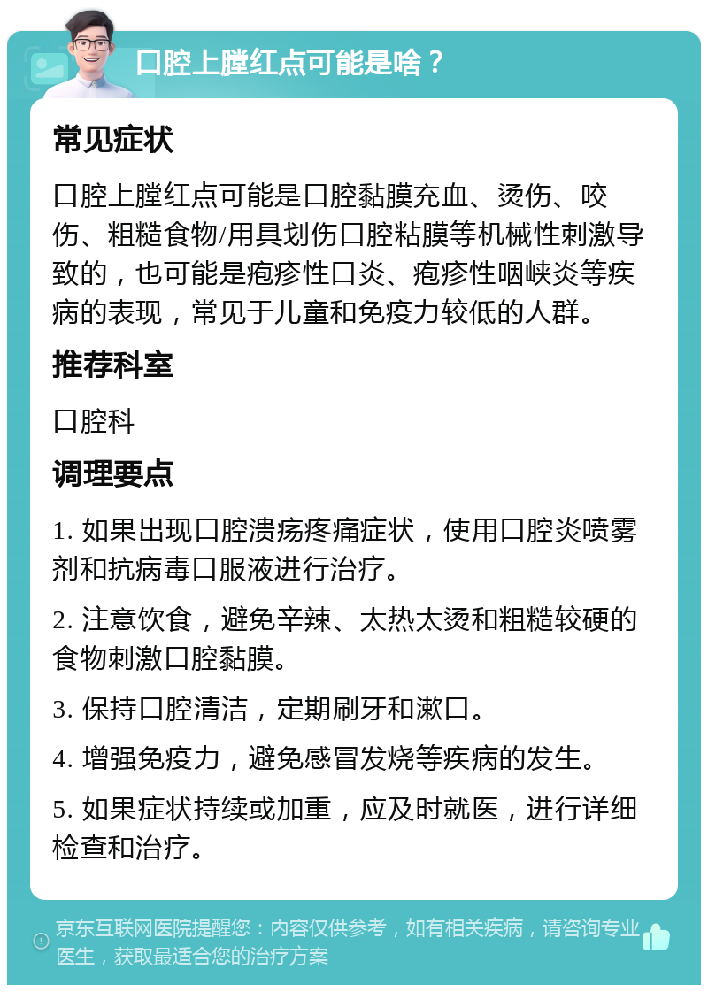 口腔上膛红点可能是啥？ 常见症状 口腔上膛红点可能是口腔黏膜充血、烫伤、咬伤、粗糙食物/用具划伤口腔粘膜等机械性刺激导致的，也可能是疱疹性口炎、疱疹性咽峡炎等疾病的表现，常见于儿童和免疫力较低的人群。 推荐科室 口腔科 调理要点 1. 如果出现口腔溃疡疼痛症状，使用口腔炎喷雾剂和抗病毒口服液进行治疗。 2. 注意饮食，避免辛辣、太热太烫和粗糙较硬的食物刺激口腔黏膜。 3. 保持口腔清洁，定期刷牙和漱口。 4. 增强免疫力，避免感冒发烧等疾病的发生。 5. 如果症状持续或加重，应及时就医，进行详细检查和治疗。