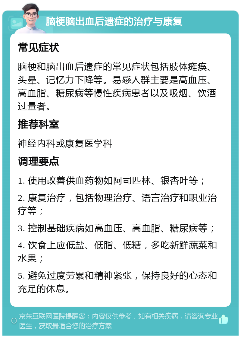 脑梗脑出血后遗症的治疗与康复 常见症状 脑梗和脑出血后遗症的常见症状包括肢体瘫痪、头晕、记忆力下降等。易感人群主要是高血压、高血脂、糖尿病等慢性疾病患者以及吸烟、饮酒过量者。 推荐科室 神经内科或康复医学科 调理要点 1. 使用改善供血药物如阿司匹林、银杏叶等； 2. 康复治疗，包括物理治疗、语言治疗和职业治疗等； 3. 控制基础疾病如高血压、高血脂、糖尿病等； 4. 饮食上应低盐、低脂、低糖，多吃新鲜蔬菜和水果； 5. 避免过度劳累和精神紧张，保持良好的心态和充足的休息。