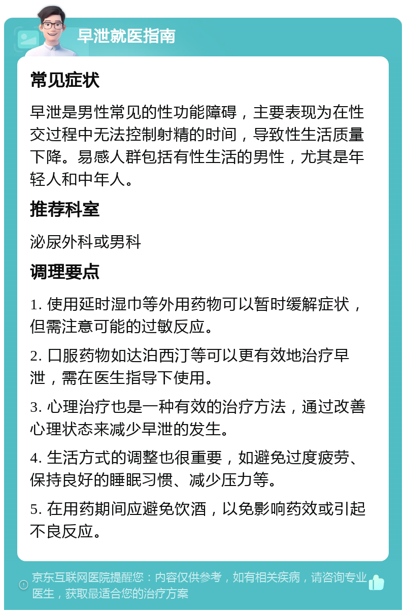 早泄就医指南 常见症状 早泄是男性常见的性功能障碍，主要表现为在性交过程中无法控制射精的时间，导致性生活质量下降。易感人群包括有性生活的男性，尤其是年轻人和中年人。 推荐科室 泌尿外科或男科 调理要点 1. 使用延时湿巾等外用药物可以暂时缓解症状，但需注意可能的过敏反应。 2. 口服药物如达泊西汀等可以更有效地治疗早泄，需在医生指导下使用。 3. 心理治疗也是一种有效的治疗方法，通过改善心理状态来减少早泄的发生。 4. 生活方式的调整也很重要，如避免过度疲劳、保持良好的睡眠习惯、减少压力等。 5. 在用药期间应避免饮酒，以免影响药效或引起不良反应。