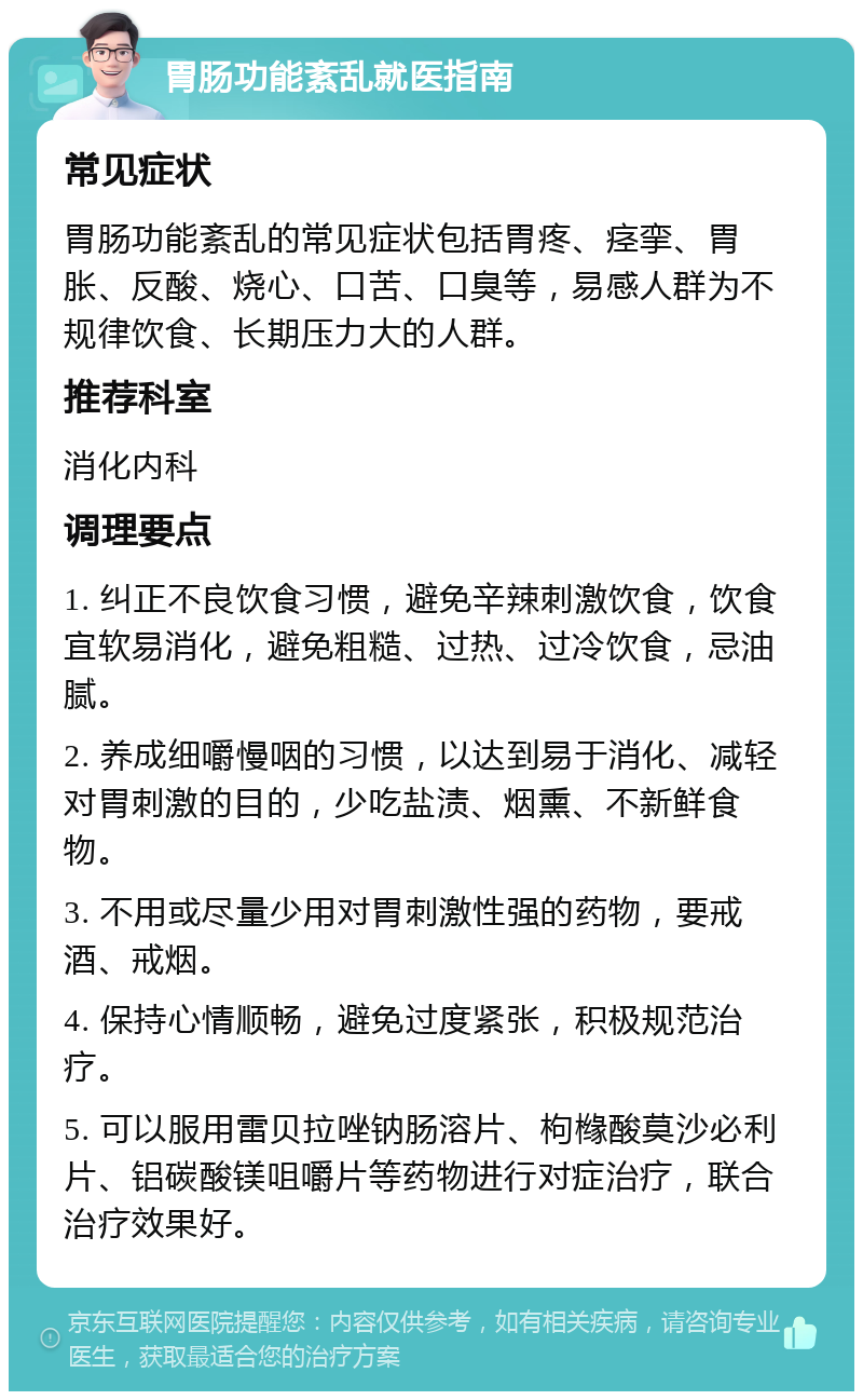 胃肠功能紊乱就医指南 常见症状 胃肠功能紊乱的常见症状包括胃疼、痉挛、胃胀、反酸、烧心、口苦、口臭等，易感人群为不规律饮食、长期压力大的人群。 推荐科室 消化内科 调理要点 1. 纠正不良饮食习惯，避免辛辣刺激饮食，饮食宜软易消化，避免粗糙、过热、过冷饮食，忌油腻。 2. 养成细嚼慢咽的习惯，以达到易于消化、减轻对胃刺激的目的，少吃盐渍、烟熏、不新鲜食物。 3. 不用或尽量少用对胃刺激性强的药物，要戒酒、戒烟。 4. 保持心情顺畅，避免过度紧张，积极规范治疗。 5. 可以服用雷贝拉唑钠肠溶片、枸橼酸莫沙必利片、铝碳酸镁咀嚼片等药物进行对症治疗，联合治疗效果好。