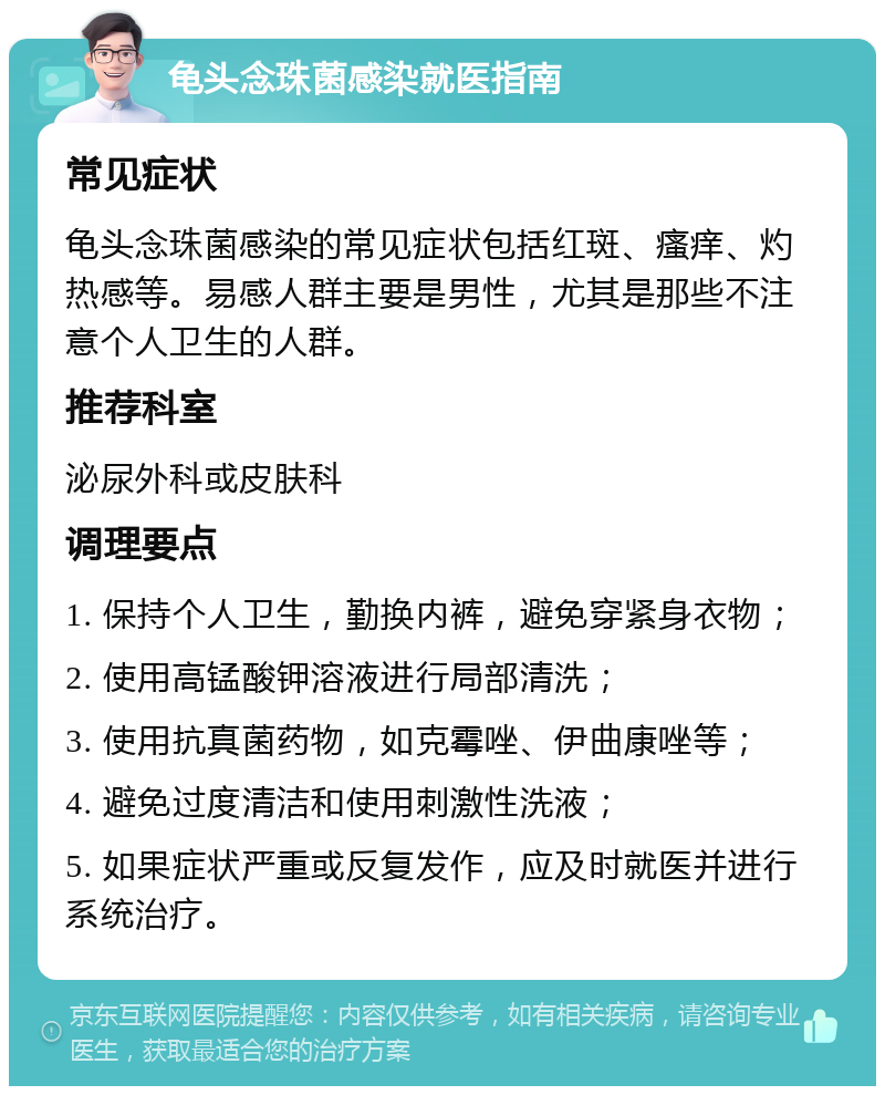 龟头念珠菌感染就医指南 常见症状 龟头念珠菌感染的常见症状包括红斑、瘙痒、灼热感等。易感人群主要是男性，尤其是那些不注意个人卫生的人群。 推荐科室 泌尿外科或皮肤科 调理要点 1. 保持个人卫生，勤换内裤，避免穿紧身衣物； 2. 使用高锰酸钾溶液进行局部清洗； 3. 使用抗真菌药物，如克霉唑、伊曲康唑等； 4. 避免过度清洁和使用刺激性洗液； 5. 如果症状严重或反复发作，应及时就医并进行系统治疗。