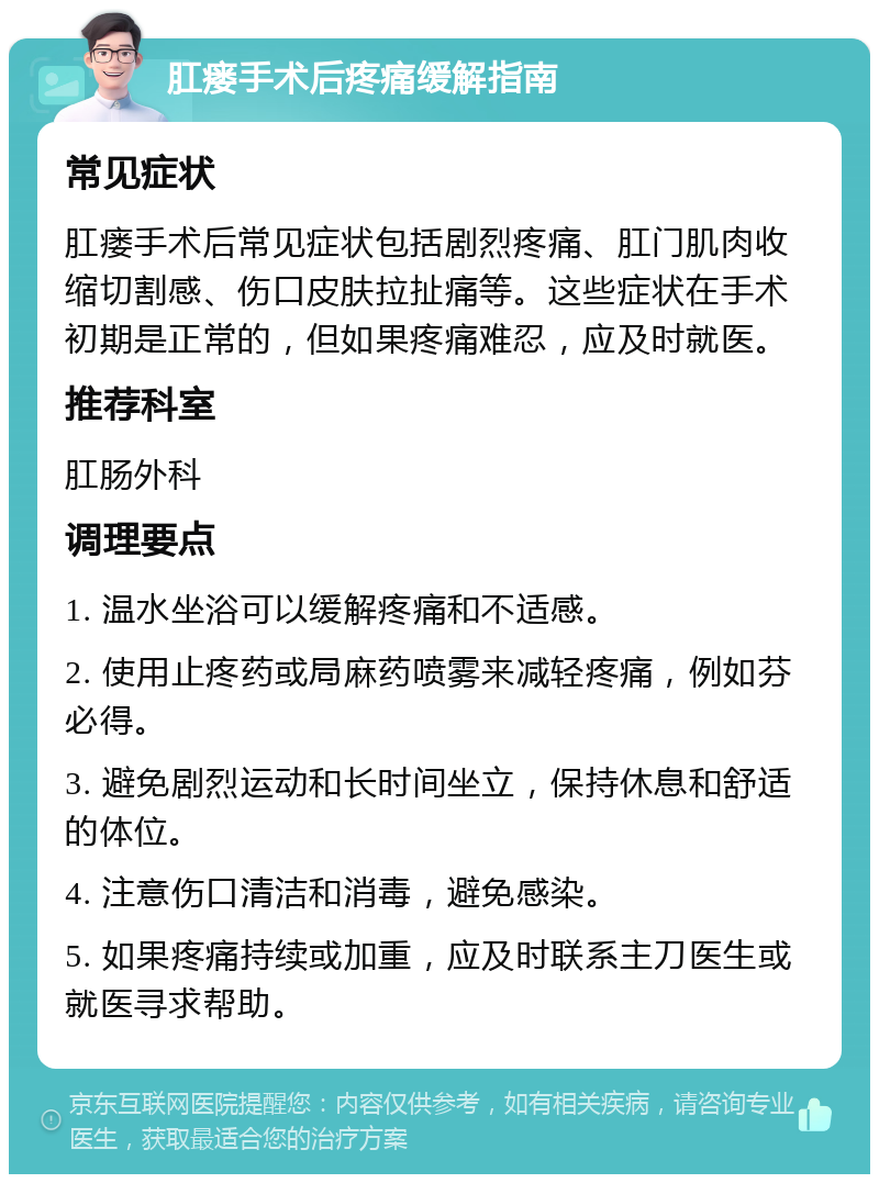 肛瘘手术后疼痛缓解指南 常见症状 肛瘘手术后常见症状包括剧烈疼痛、肛门肌肉收缩切割感、伤口皮肤拉扯痛等。这些症状在手术初期是正常的，但如果疼痛难忍，应及时就医。 推荐科室 肛肠外科 调理要点 1. 温水坐浴可以缓解疼痛和不适感。 2. 使用止疼药或局麻药喷雾来减轻疼痛，例如芬必得。 3. 避免剧烈运动和长时间坐立，保持休息和舒适的体位。 4. 注意伤口清洁和消毒，避免感染。 5. 如果疼痛持续或加重，应及时联系主刀医生或就医寻求帮助。