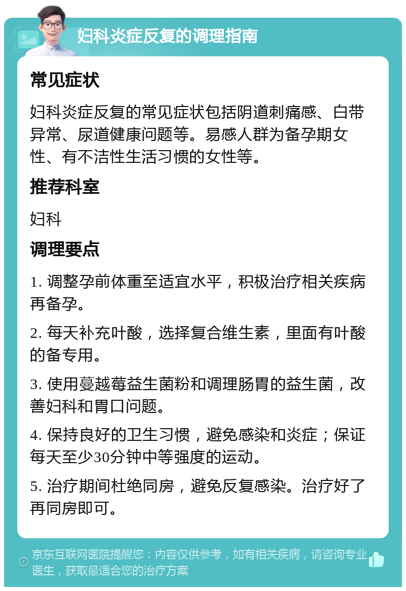 妇科炎症反复的调理指南 常见症状 妇科炎症反复的常见症状包括阴道刺痛感、白带异常、尿道健康问题等。易感人群为备孕期女性、有不洁性生活习惯的女性等。 推荐科室 妇科 调理要点 1. 调整孕前体重至适宜水平，积极治疗相关疾病再备孕。 2. 每天补充叶酸，选择复合维生素，里面有叶酸的备专用。 3. 使用蔓越莓益生菌粉和调理肠胃的益生菌，改善妇科和胃口问题。 4. 保持良好的卫生习惯，避免感染和炎症；保证每天至少30分钟中等强度的运动。 5. 治疗期间杜绝同房，避免反复感染。治疗好了再同房即可。